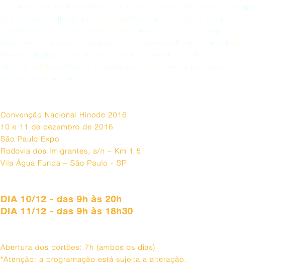 A Convenção Nacional 2016 será o maior evento de todos os tempos da Hinode. Realizada na capital paulista, nessa edição teremos reconhecimentos e premiações dos maiores líderes da empresa, treinamentos e ainda uma palestra internacional com o americano Charles Duhigg, autor do best seller “O poder do hábito”. Além de muitas atrações e motivação, tudo para o participante crescer cada vez mais. Convenção Nacional Hinode 2016 10 e 11 de dezembro de 2016 São Paulo Expo Rodovia dos Imigrantes, s/n – Km 1,5 Vila Água Funda – São Paulo - SP DIA 10/12 - das 9h às 20h DIA 11/12 - das 9h às 18h30 Abertura dos portões: 7h (ambos os dias) *Atenção: a programação está sujeita a alteração.  
