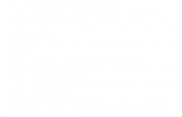 A apresentação do convite é mandatória para entrada ao evento; O convite é pessoal, intransferível e válido apenas para os dias 10 e 11 de dezembro de 2016; Para que a leitura do código de barras não seja prejudicada, certifique-se de que a impressão foi realizada com qualidade; O código de barras do convite é pessoal e intransferível. Não compartilhe com ninguém para evitar contratempos em seu acesso; Todos os códigos de barras estão em nosso bando de dados, vinculados aos respectivos CPF válidos e sem duplicidade; É obrigatória a apresentação de documento com foto para acesso ao evento; Não danifique, amasse, rasgue ou molhe o convite, já que essa será a única validação de entrada e saída do evento; Não serão vendidos convites na porta do evento; A entrada de menores de 18 anos será permitida apenas acompanhadas de pais ou responsáveis, mediante compra de outro convite; A entrada de crianças de até 2 anos é gratuita, desde que não ocupem um assento. A partir de 3 anos, deve ser providenciada a compra do ingresso; Todos os casos suspeitos de fraudes serão avaliados pela auditoria interna da Hinode, e sujeitos a penalidades previstas no código de ética.